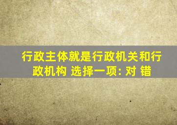 行政主体就是行政机关和行政机构 选择一项: 对 错